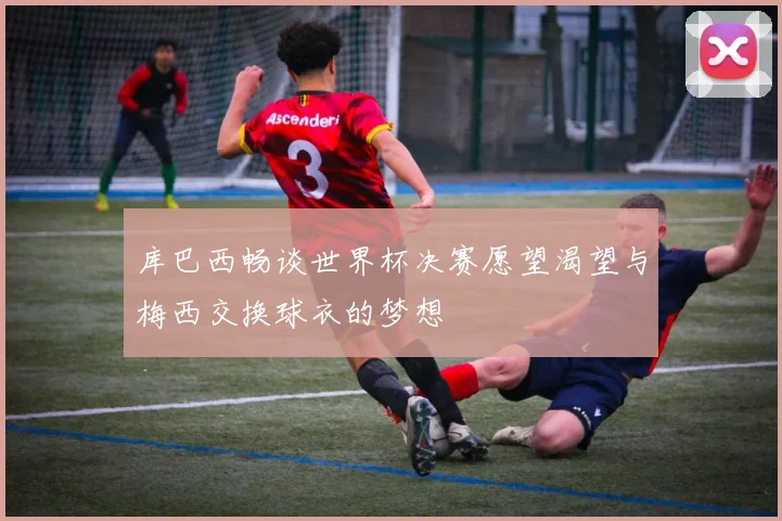 库巴西畅谈世界杯决赛愿望渴望与梅西交换球衣的梦想