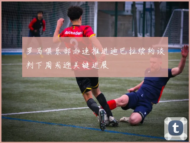 罗马俱乐部加速推进迪巴拉续约谈判下周或迎关键进展
