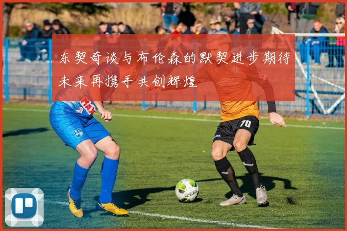 东契奇谈与布伦森的默契进步期待未来再携手共创辉煌