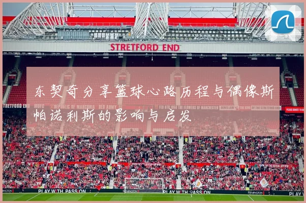 东契奇分享篮球心路历程与偶像斯帕诺利斯的影响与启发