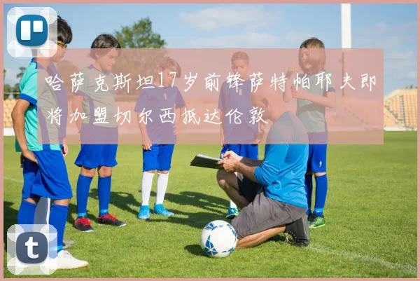 哈萨克斯坦17岁前锋萨特帕耶夫即将加盟切尔西抵达伦敦