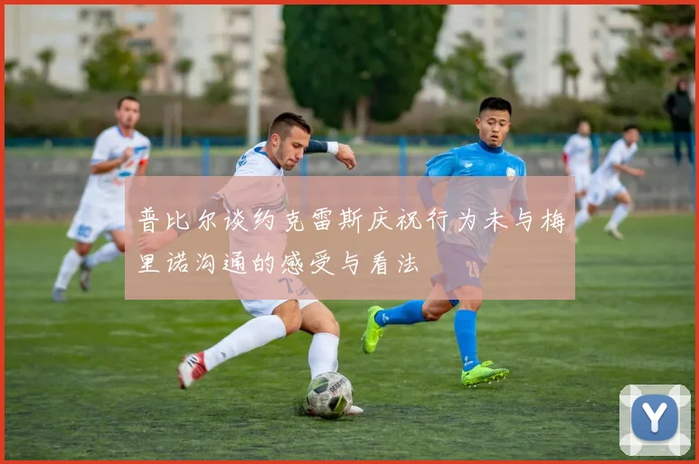 普比尔谈约克雷斯庆祝行为未与梅里诺沟通的感受与看法