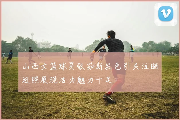 山西女篮球员张茹新发色引关注晒近照展现活力魅力十足