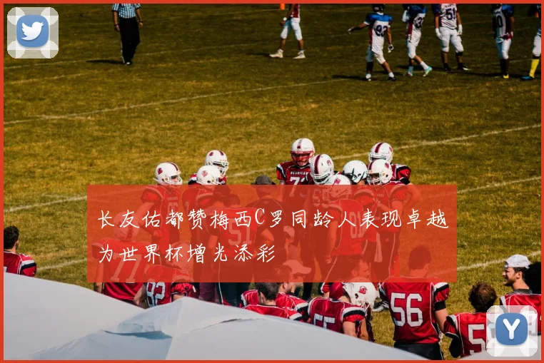 长友佑都赞梅西C罗同龄人表现卓越为世界杯增光添彩