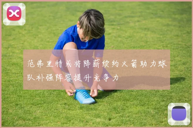 范弗里特或将降薪续约火箭助力球队补强阵容提升竞争力