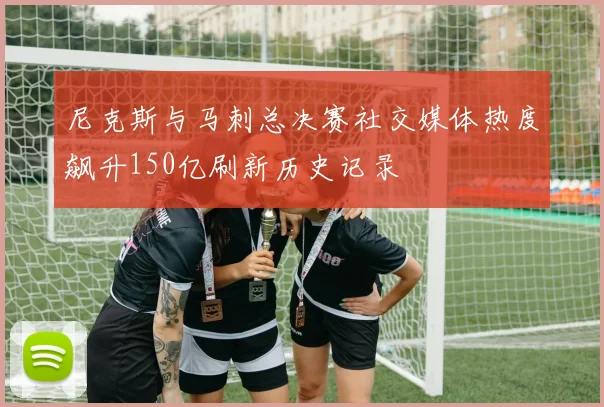 尼克斯与马刺总决赛社交媒体热度飙升150亿刷新历史记录